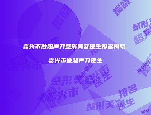 嘉兴市做超声刀整形美容医生排名揭晓-嘉兴市做超声刀医生