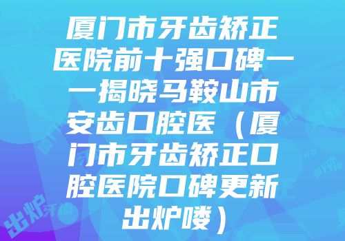 厦门市牙齿矫正医院前十强口碑一一揭晓马鞍山市安齿口腔医（厦门市牙齿矫正口腔医院口碑更新出炉喽）