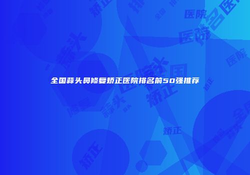 全国蒜头鼻修复矫正医院排名前50强推荐
