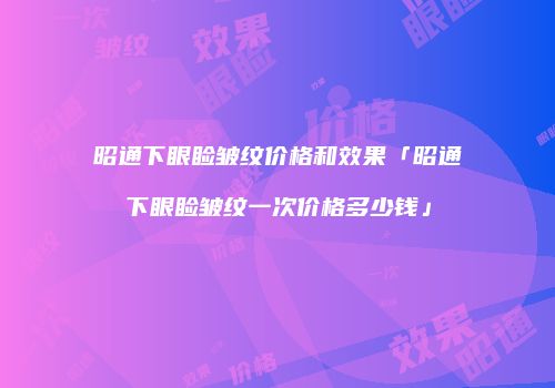 昭通下眼睑皱纹价格和效果「昭通下眼睑皱纹一次价格多少钱」