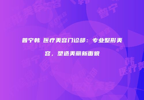 普宁韩媄医疗美容门诊部：专业整形美容，塑造美丽新面貌