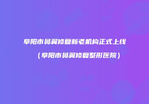 阜阳市鼻翼修复新老机构正式上线（阜阳市鼻翼修复整形医院）