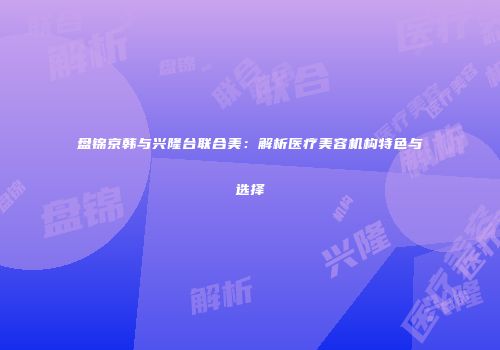 盘锦京韩与兴隆台联合美：解析医疗美容机构特色与选择