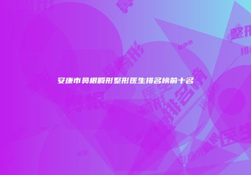 安康市鼻根畸形整形医生排名榜前十名