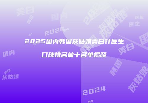 2025国内韩国灰姑娘美白针医生口碑排名前十名单揭晓