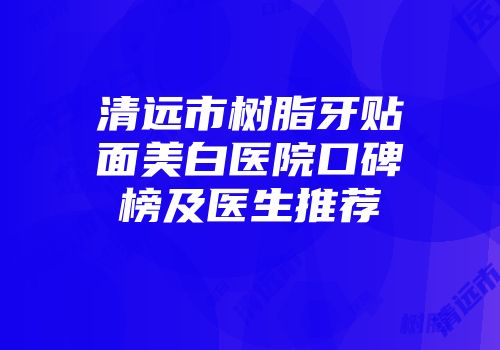 清远市树脂牙贴面美白医院口碑榜及医生推荐