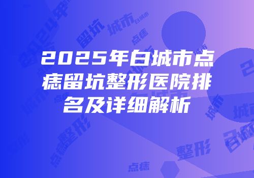 2025年白城市点痣留坑整形医院排名及详细解析