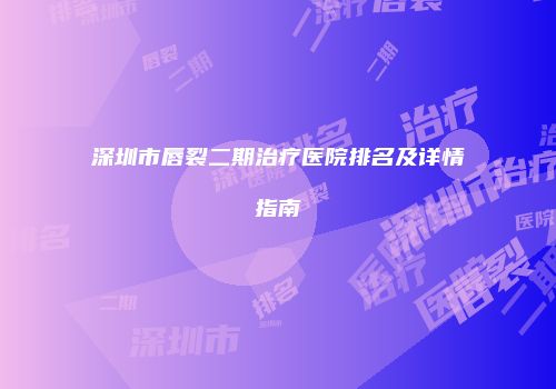 深圳市唇裂二期治疗医院排名及详情指南