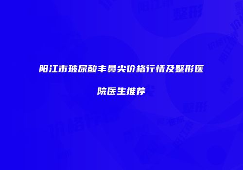 阳江市玻尿酸丰鼻尖价格行情及整形医院医生推荐