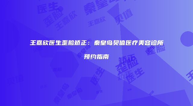 王嘉欣医生歪脸矫正：秦皇岛贝值医疗美容诊所预约指南