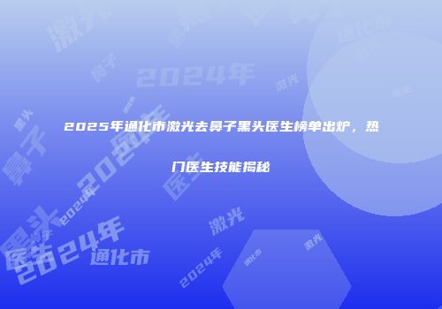 2025年通化市激光去鼻子黑头医生榜单出炉，热门医生技能揭秘