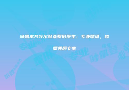 乌鲁木齐叶尔登桑整形医生：专业精湛，修复兔唇专家