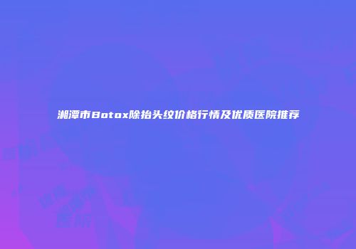 湘潭市Botox除抬头纹价格行情及优质医院推荐