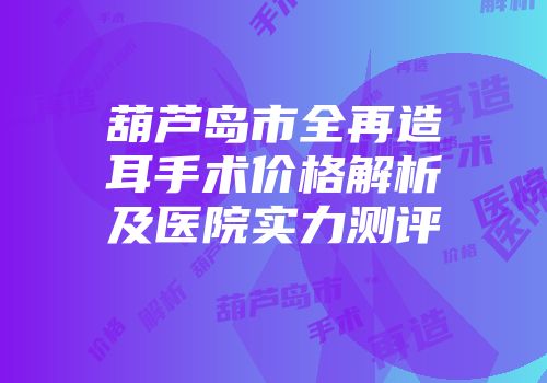 葫芦岛市全再造耳手术价格解析及医院实力测评