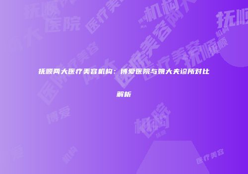 抚顺两大医疗美容机构：博爱医院与姚大夫诊所对比解析