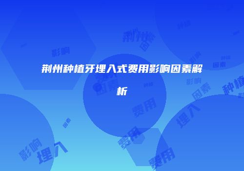 荆州种植牙埋入式费用影响因素解析