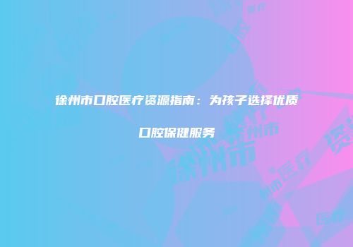 徐州市口腔医疗资源指南：为孩子选择优质口腔保健服务