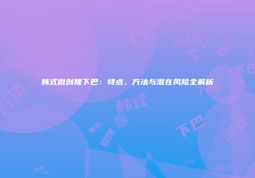韩式微创隆下巴：特点、方法与潜在风险全解析