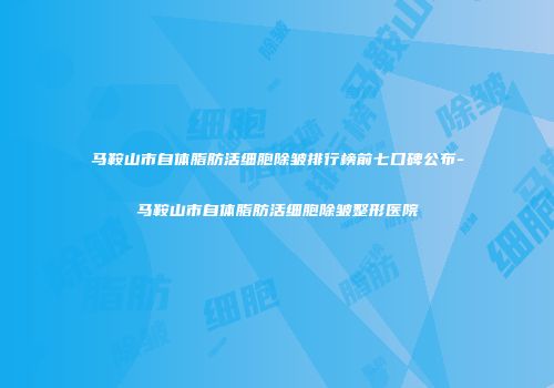 马鞍山市自体脂肪活细胞除皱排行榜前七口碑公布-马鞍山市自体脂肪活细胞除皱整形医院