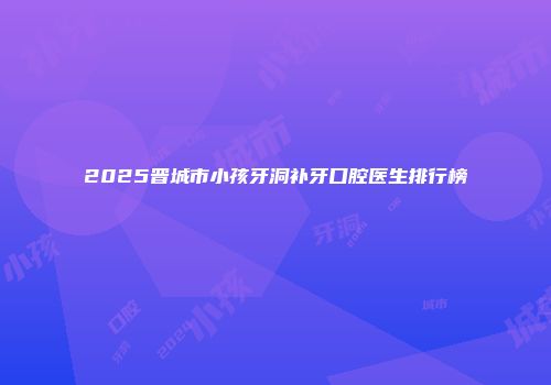 2025晋城市小孩牙洞补牙口腔医生排行榜