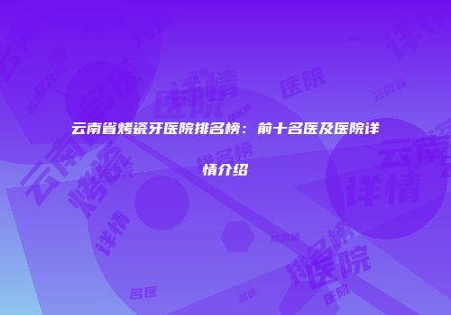 云南省烤瓷牙医院排名榜：前十名医及医院详情介绍