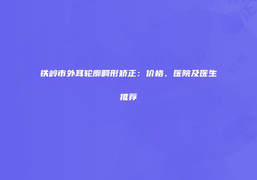铁岭市外耳轮廓畸形矫正：价格、医院及医生推荐
