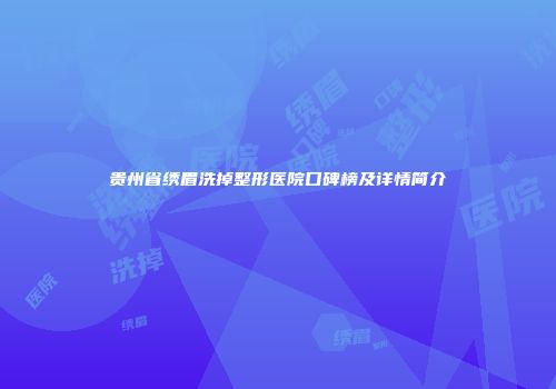 贵州省绣眉洗掉整形医院口碑榜及详情简介