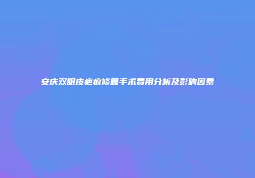 安庆双眼皮疤痕修复手术费用分析及影响因素