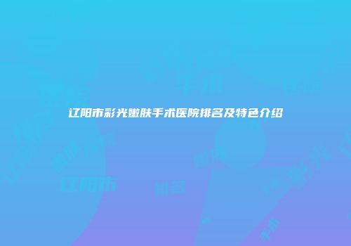 辽阳市彩光嫩肤手术医院排名及特色介绍