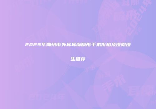2025年梅州市外耳耳廓畸形手术价格及医院医生推荐