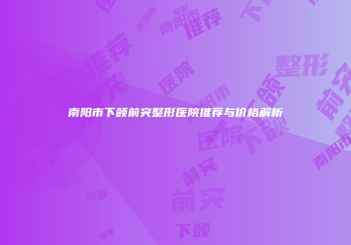 南阳市下颌前突整形医院推荐与价格解析