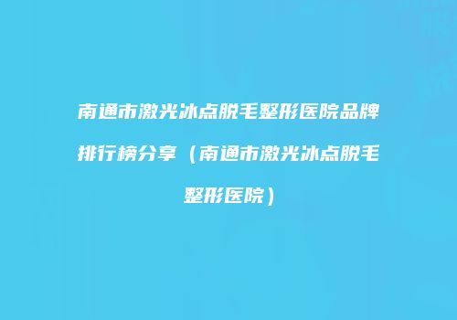 南通市激光冰点脱毛整形医院品牌排行榜分享（南通市激光冰点脱毛整形医院）