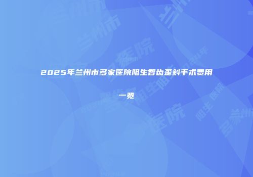2025年兰州市多家医院阻生智齿歪斜手术费用一览