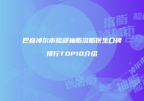 巴彦淖尔市脸部抽脂溶脂医生口碑排行TOP10介绍