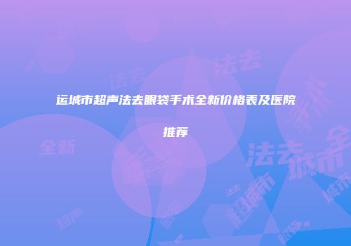 运城市超声法去眼袋手术全新价格表及医院推荐