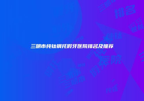 三明市纯钛钢托假牙医院排名及推荐