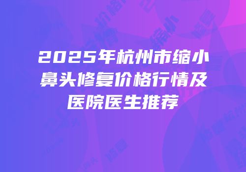 2025年杭州市缩小鼻头修复价格行情及医院医生推荐