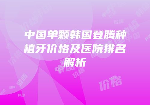 中国单颗韩国登腾种植牙价格及医院排名解析