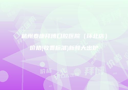 杭州泰康拜博口腔医院（环北店）价格(收费标准)新鲜大出炉
