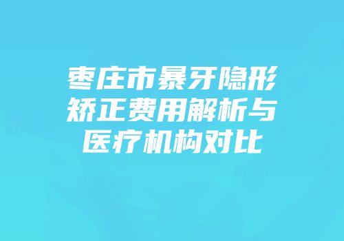 枣庄市暴牙隐形矫正费用解析与医疗机构对比
