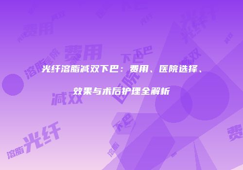 光纤溶脂减双下巴：费用、医院选择、效果与术后护理全解析