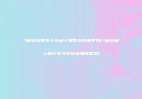 马鞍山市颧骨下颚角手术型医院哪里好(马鞍山颜丽医疗美容顾客说超级喜欢)