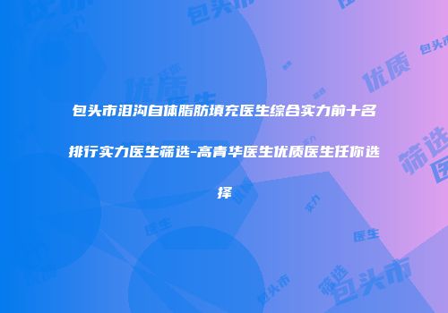 包头市泪沟自体脂肪填充医生综合实力前十名排行实力医生筛选-高青华医生优质医生任你选择