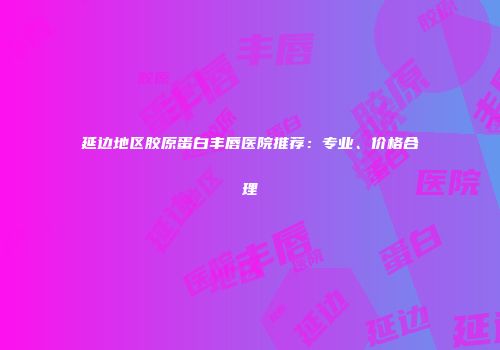 延边地区胶原蛋白丰唇医院推荐：专业、价格合理