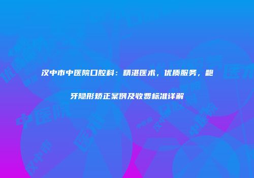 汉中市中医院口腔科：精湛医术，优质服务，龅牙隐形矫正案例及收费标准详解