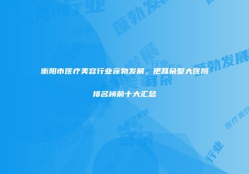 衡阳市医疗美容行业蓬勃发展，把耳朵整大医院排名榜前十大汇总
