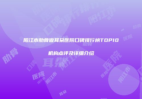 阳江市肋骨做耳朵医院口碑排行榜TOP10机构点评及详细介绍