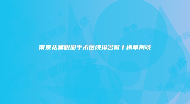 南京祛黑眼圈手术医院排名前十榜单揭晓