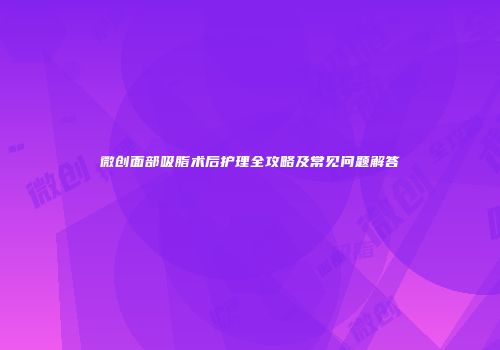 微创面部吸脂术后护理全攻略及常见问题解答