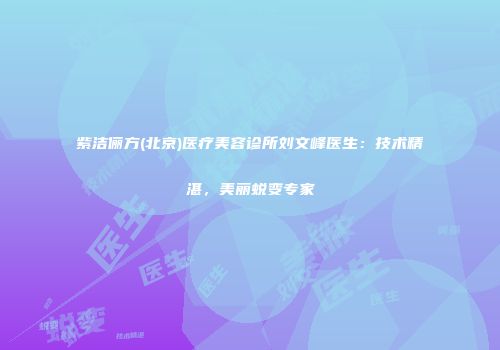 紫洁俪方(北京)医疗美容诊所刘文峰医生：技术精湛，美丽蜕变专家